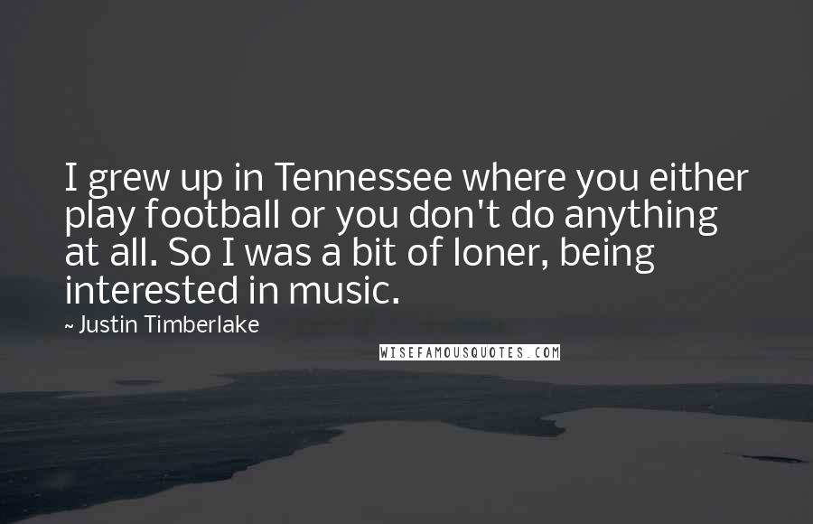 Justin Timberlake Quotes: I grew up in Tennessee where you either play football or you don't do anything at all. So I was a bit of loner, being interested in music.