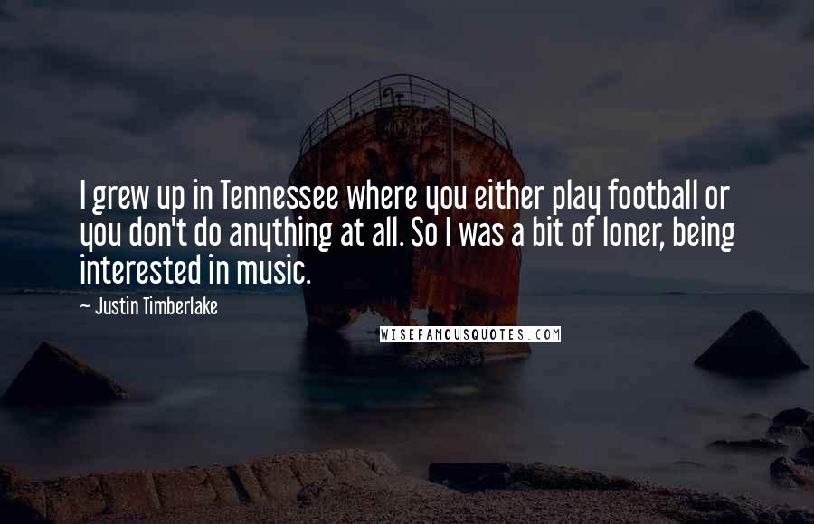 Justin Timberlake Quotes: I grew up in Tennessee where you either play football or you don't do anything at all. So I was a bit of loner, being interested in music.