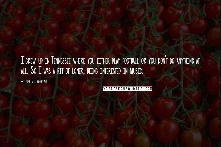 Justin Timberlake Quotes: I grew up in Tennessee where you either play football or you don't do anything at all. So I was a bit of loner, being interested in music.