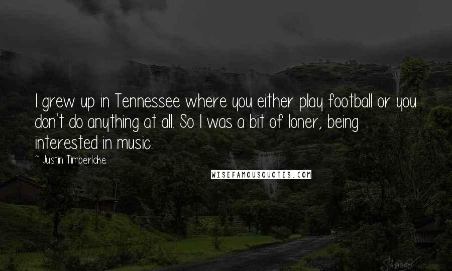 Justin Timberlake Quotes: I grew up in Tennessee where you either play football or you don't do anything at all. So I was a bit of loner, being interested in music.