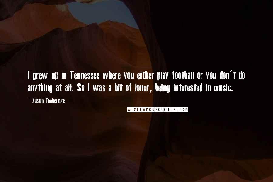 Justin Timberlake Quotes: I grew up in Tennessee where you either play football or you don't do anything at all. So I was a bit of loner, being interested in music.