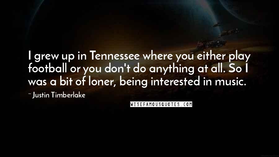 Justin Timberlake Quotes: I grew up in Tennessee where you either play football or you don't do anything at all. So I was a bit of loner, being interested in music.