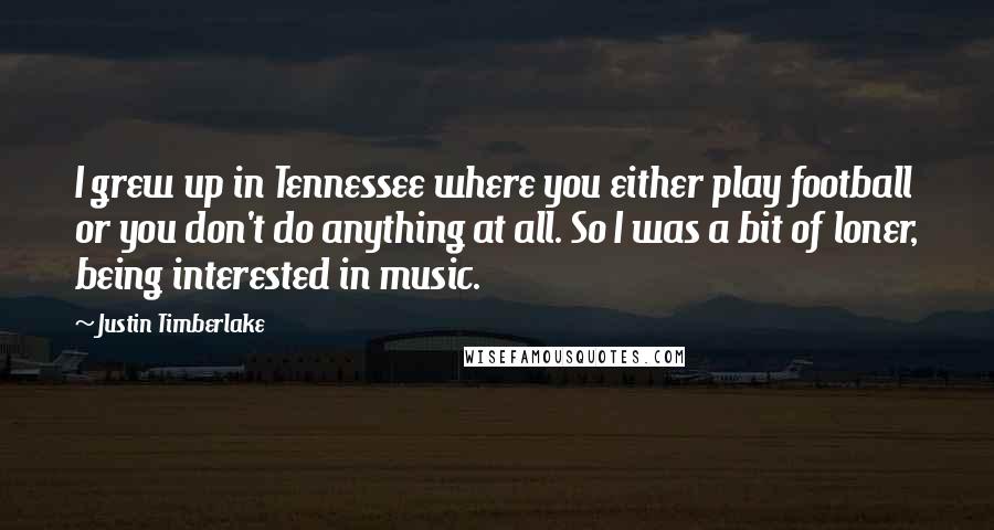Justin Timberlake Quotes: I grew up in Tennessee where you either play football or you don't do anything at all. So I was a bit of loner, being interested in music.