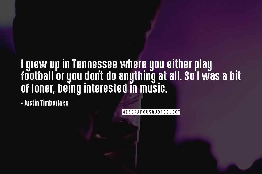 Justin Timberlake Quotes: I grew up in Tennessee where you either play football or you don't do anything at all. So I was a bit of loner, being interested in music.