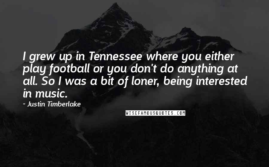 Justin Timberlake Quotes: I grew up in Tennessee where you either play football or you don't do anything at all. So I was a bit of loner, being interested in music.