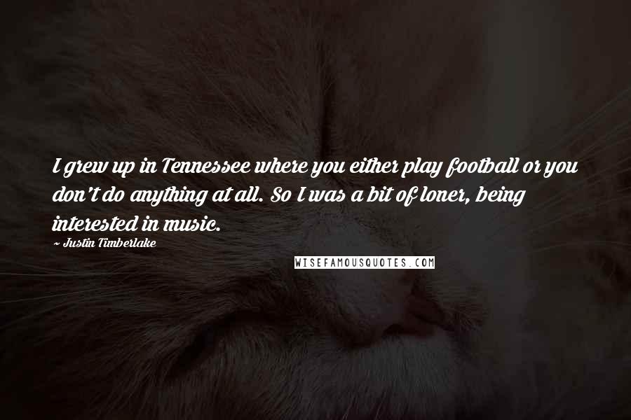 Justin Timberlake Quotes: I grew up in Tennessee where you either play football or you don't do anything at all. So I was a bit of loner, being interested in music.