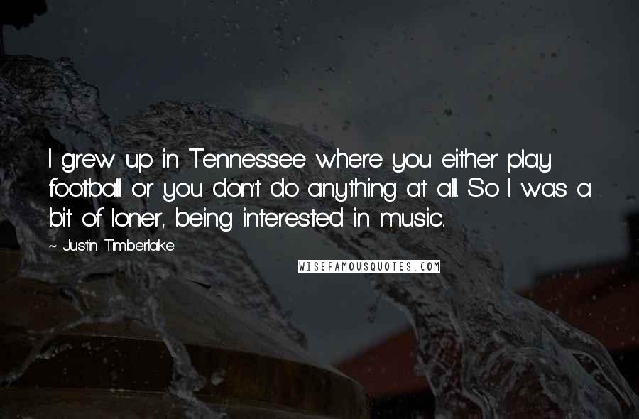 Justin Timberlake Quotes: I grew up in Tennessee where you either play football or you don't do anything at all. So I was a bit of loner, being interested in music.
