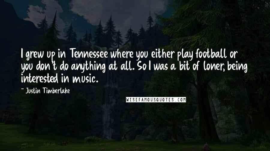 Justin Timberlake Quotes: I grew up in Tennessee where you either play football or you don't do anything at all. So I was a bit of loner, being interested in music.
