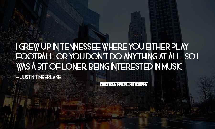 Justin Timberlake Quotes: I grew up in Tennessee where you either play football or you don't do anything at all. So I was a bit of loner, being interested in music.