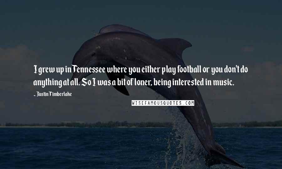 Justin Timberlake Quotes: I grew up in Tennessee where you either play football or you don't do anything at all. So I was a bit of loner, being interested in music.