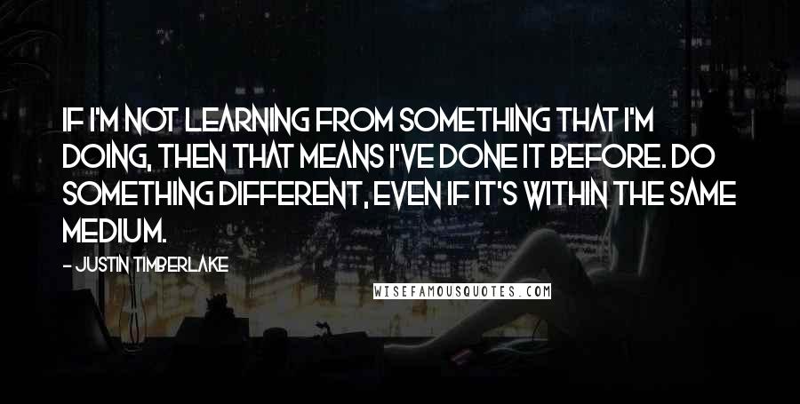 Justin Timberlake Quotes: If I'm not learning from something that I'm doing, then that means I've done it before. Do something different, even if it's within the same medium.