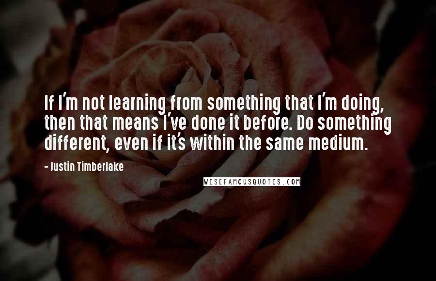 Justin Timberlake Quotes: If I'm not learning from something that I'm doing, then that means I've done it before. Do something different, even if it's within the same medium.