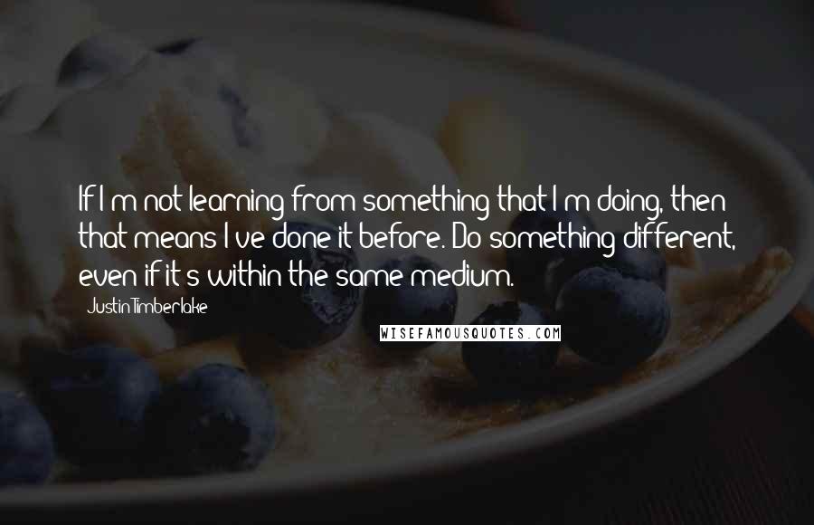 Justin Timberlake Quotes: If I'm not learning from something that I'm doing, then that means I've done it before. Do something different, even if it's within the same medium.