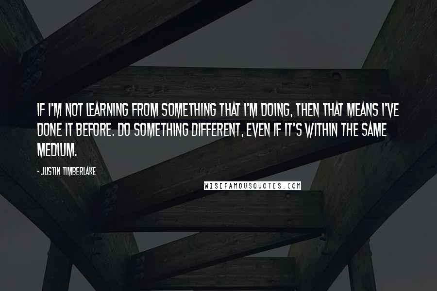 Justin Timberlake Quotes: If I'm not learning from something that I'm doing, then that means I've done it before. Do something different, even if it's within the same medium.