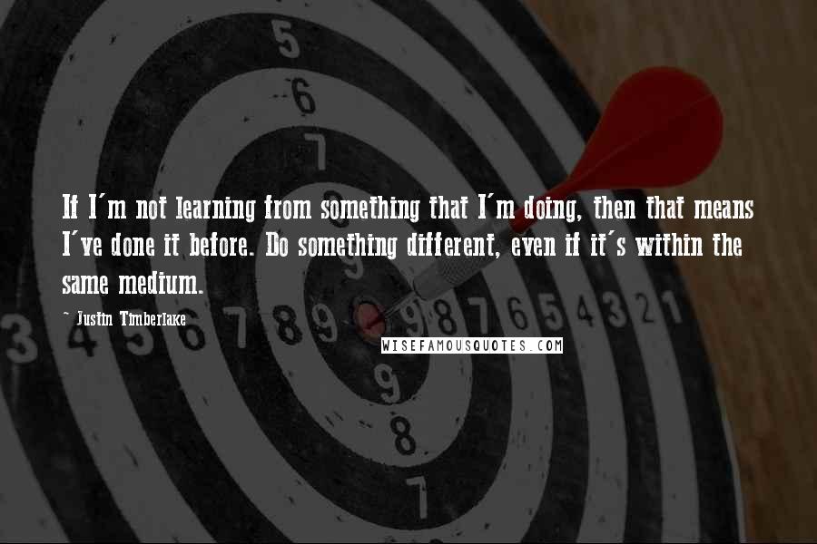 Justin Timberlake Quotes: If I'm not learning from something that I'm doing, then that means I've done it before. Do something different, even if it's within the same medium.