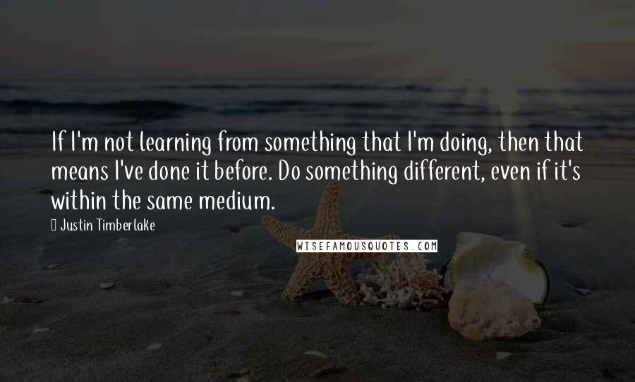 Justin Timberlake Quotes: If I'm not learning from something that I'm doing, then that means I've done it before. Do something different, even if it's within the same medium.