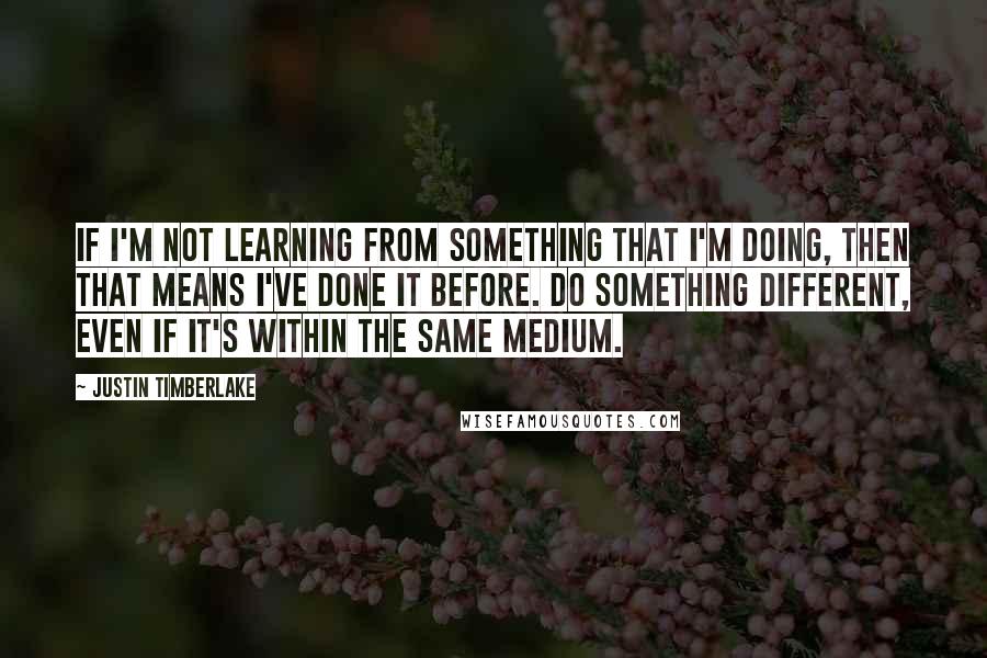 Justin Timberlake Quotes: If I'm not learning from something that I'm doing, then that means I've done it before. Do something different, even if it's within the same medium.