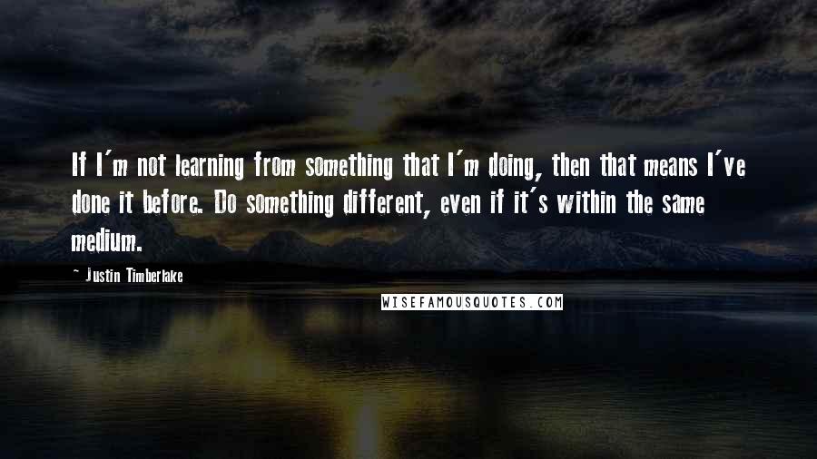 Justin Timberlake Quotes: If I'm not learning from something that I'm doing, then that means I've done it before. Do something different, even if it's within the same medium.