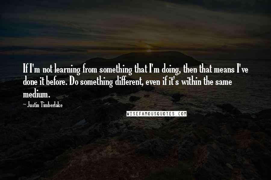 Justin Timberlake Quotes: If I'm not learning from something that I'm doing, then that means I've done it before. Do something different, even if it's within the same medium.