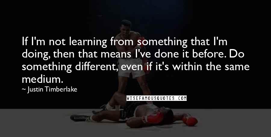 Justin Timberlake Quotes: If I'm not learning from something that I'm doing, then that means I've done it before. Do something different, even if it's within the same medium.