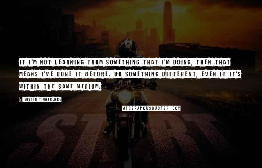 Justin Timberlake Quotes: If I'm not learning from something that I'm doing, then that means I've done it before. Do something different, even if it's within the same medium.