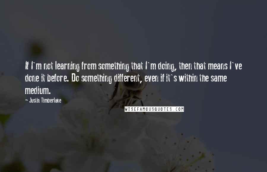 Justin Timberlake Quotes: If I'm not learning from something that I'm doing, then that means I've done it before. Do something different, even if it's within the same medium.