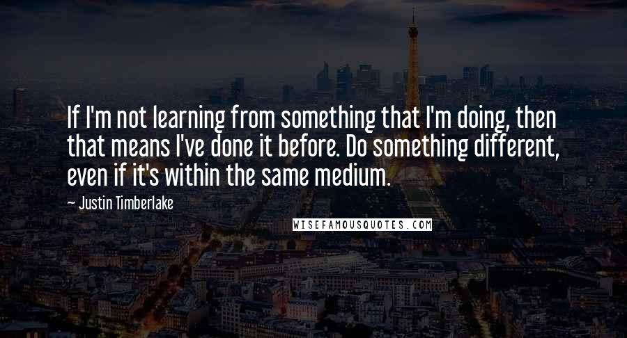 Justin Timberlake Quotes: If I'm not learning from something that I'm doing, then that means I've done it before. Do something different, even if it's within the same medium.