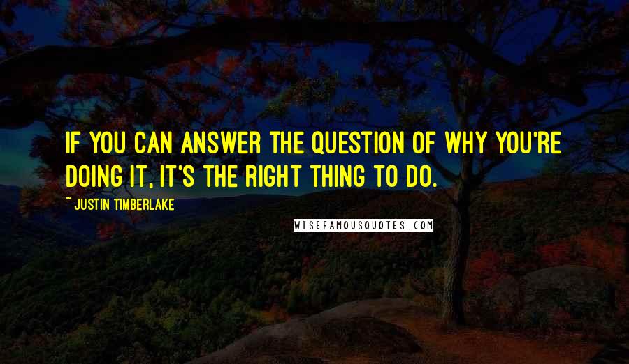 Justin Timberlake Quotes: If you can answer the question of why you're doing it, it's the right thing to do.