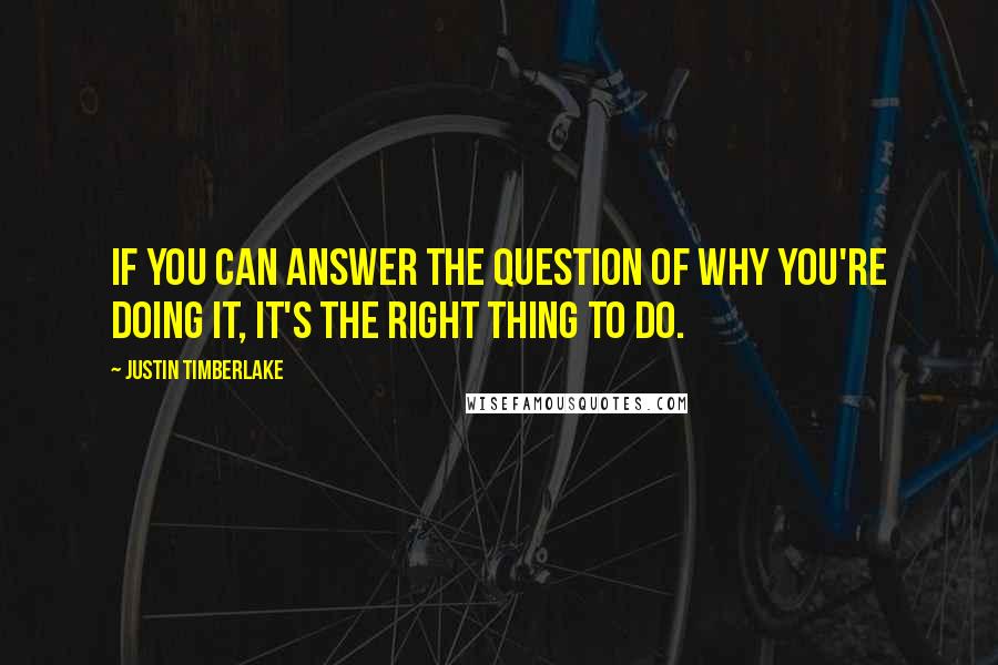 Justin Timberlake Quotes: If you can answer the question of why you're doing it, it's the right thing to do.