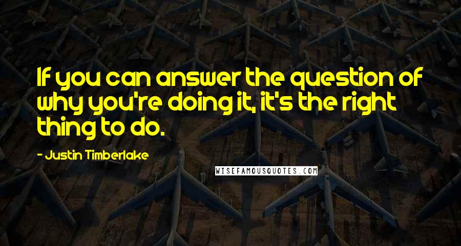 Justin Timberlake Quotes: If you can answer the question of why you're doing it, it's the right thing to do.