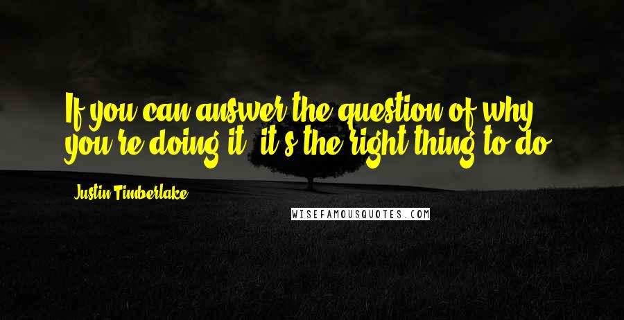 Justin Timberlake Quotes: If you can answer the question of why you're doing it, it's the right thing to do.