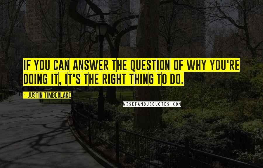 Justin Timberlake Quotes: If you can answer the question of why you're doing it, it's the right thing to do.