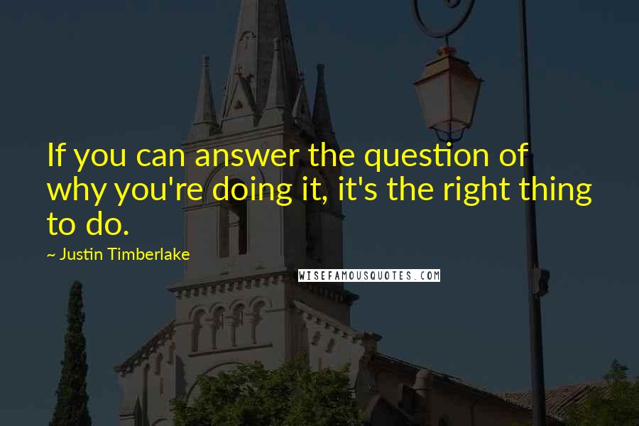 Justin Timberlake Quotes: If you can answer the question of why you're doing it, it's the right thing to do.