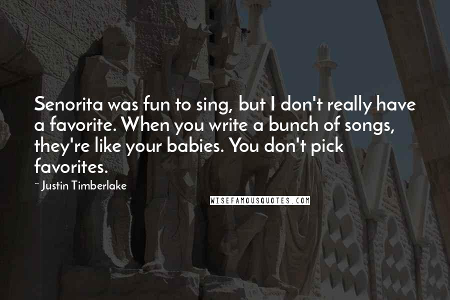 Justin Timberlake Quotes: Senorita was fun to sing, but I don't really have a favorite. When you write a bunch of songs, they're like your babies. You don't pick favorites.