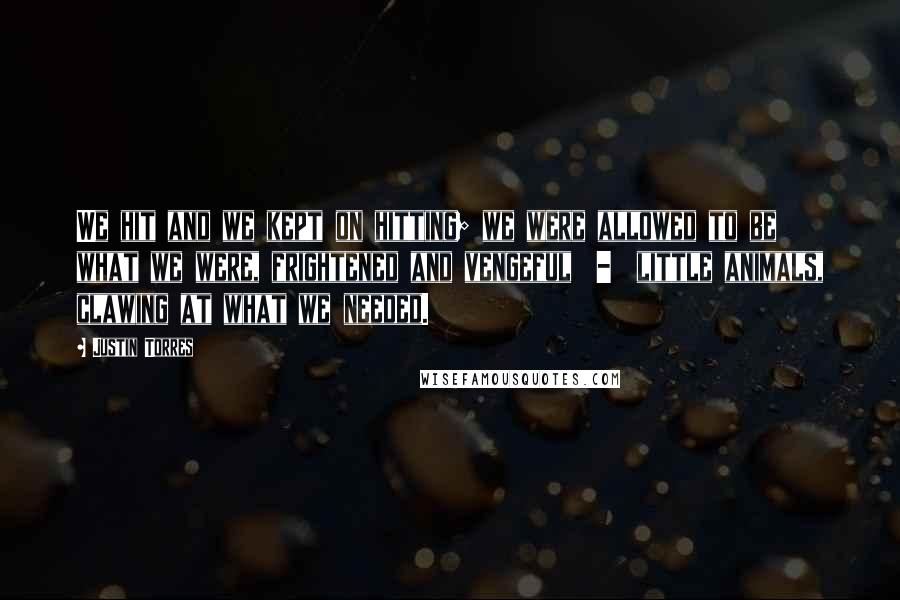 Justin Torres Quotes: We hit and we kept on hitting; we were allowed to be what we were, frightened and vengeful  -  little animals, clawing at what we needed.