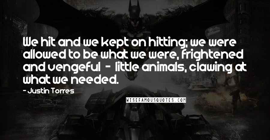 Justin Torres Quotes: We hit and we kept on hitting; we were allowed to be what we were, frightened and vengeful  -  little animals, clawing at what we needed.