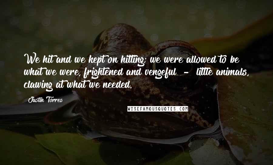 Justin Torres Quotes: We hit and we kept on hitting; we were allowed to be what we were, frightened and vengeful  -  little animals, clawing at what we needed.