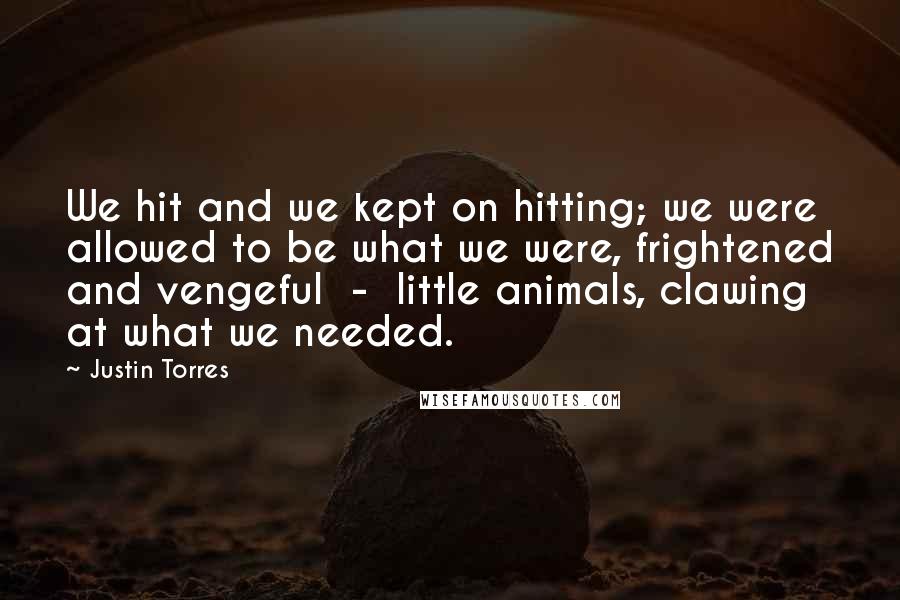 Justin Torres Quotes: We hit and we kept on hitting; we were allowed to be what we were, frightened and vengeful  -  little animals, clawing at what we needed.