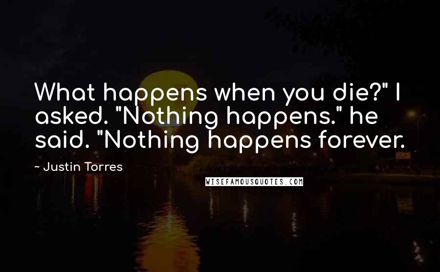 Justin Torres Quotes: What happens when you die?" I asked. "Nothing happens." he said. "Nothing happens forever.