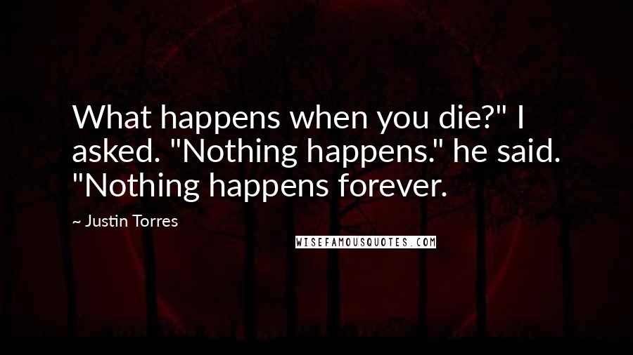 Justin Torres Quotes: What happens when you die?" I asked. "Nothing happens." he said. "Nothing happens forever.