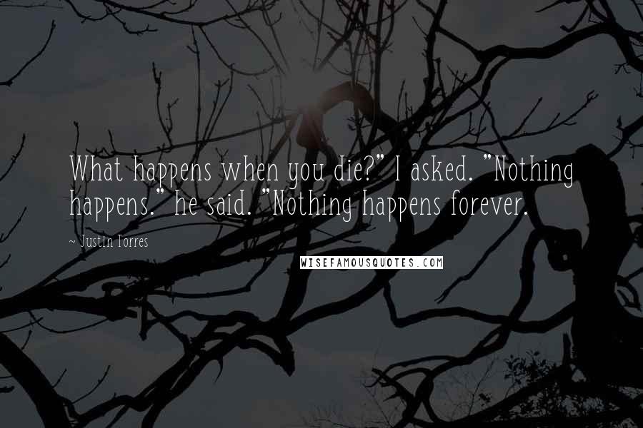 Justin Torres Quotes: What happens when you die?" I asked. "Nothing happens." he said. "Nothing happens forever.