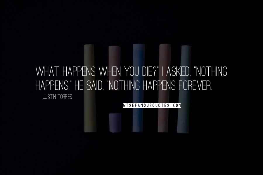 Justin Torres Quotes: What happens when you die?" I asked. "Nothing happens." he said. "Nothing happens forever.