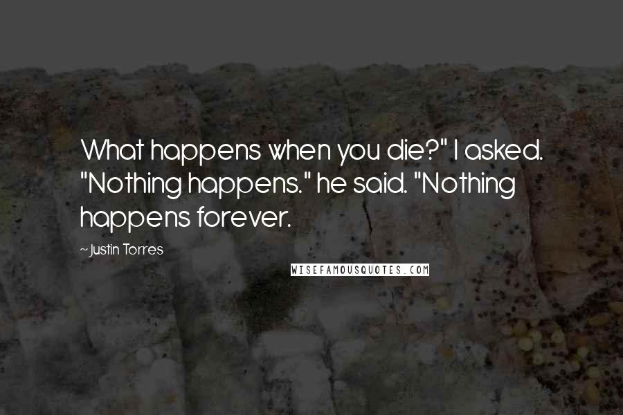 Justin Torres Quotes: What happens when you die?" I asked. "Nothing happens." he said. "Nothing happens forever.