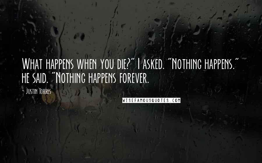 Justin Torres Quotes: What happens when you die?" I asked. "Nothing happens." he said. "Nothing happens forever.