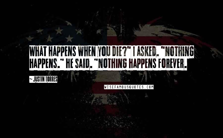 Justin Torres Quotes: What happens when you die?" I asked. "Nothing happens." he said. "Nothing happens forever.