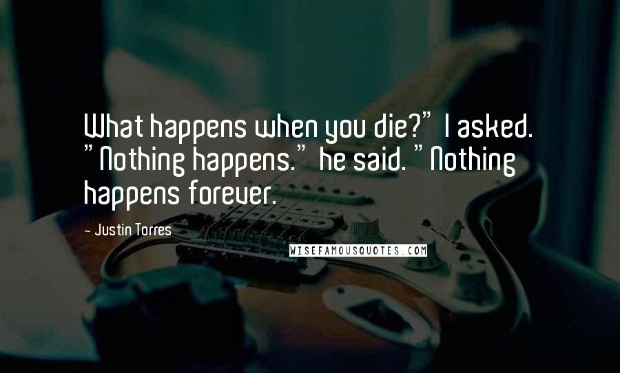 Justin Torres Quotes: What happens when you die?" I asked. "Nothing happens." he said. "Nothing happens forever.