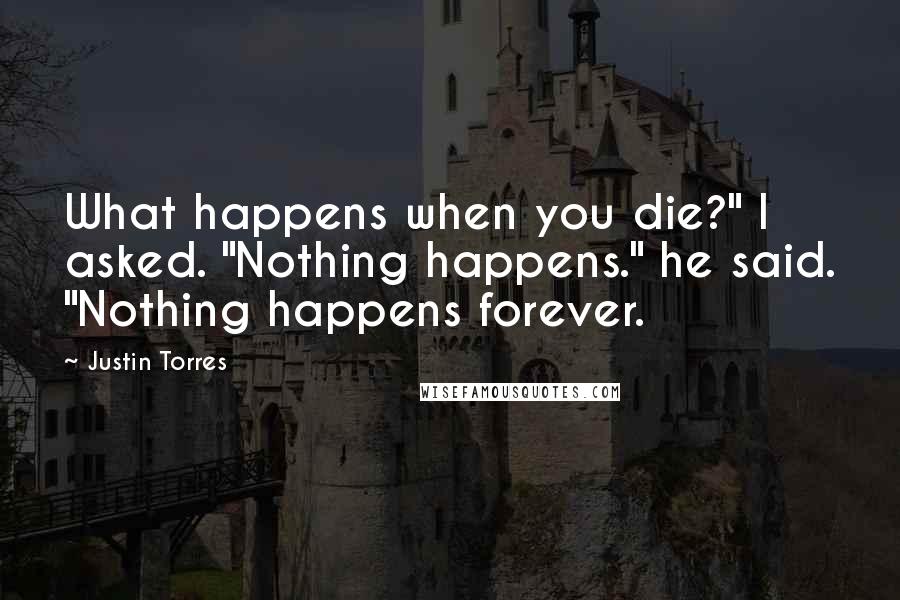 Justin Torres Quotes: What happens when you die?" I asked. "Nothing happens." he said. "Nothing happens forever.