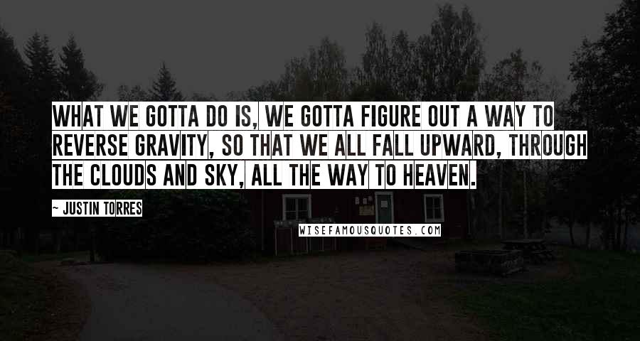 Justin Torres Quotes: What we gotta do is, we gotta figure out a way to reverse gravity, so that we all fall upward, through the clouds and sky, all the way to Heaven.
