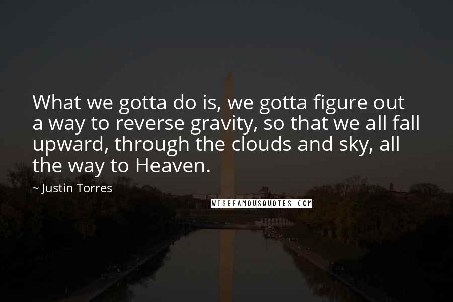 Justin Torres Quotes: What we gotta do is, we gotta figure out a way to reverse gravity, so that we all fall upward, through the clouds and sky, all the way to Heaven.