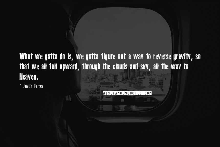 Justin Torres Quotes: What we gotta do is, we gotta figure out a way to reverse gravity, so that we all fall upward, through the clouds and sky, all the way to Heaven.